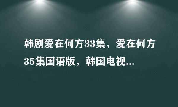 韩剧爱在何方33集，爱在何方35集国语版，韩国电视剧爱在何方第33集？