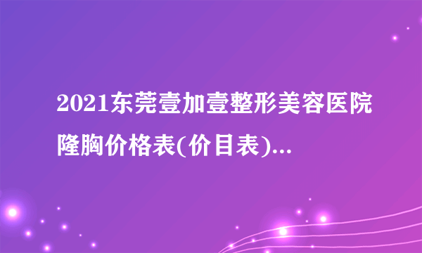 2021东莞壹加壹整形美容医院隆胸价格表(价目表)怎么样?