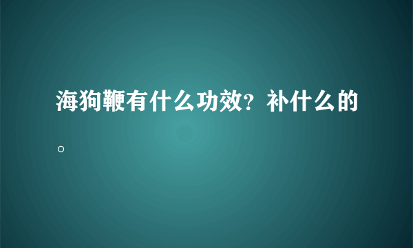 海狗鞭有什么功效？补什么的。