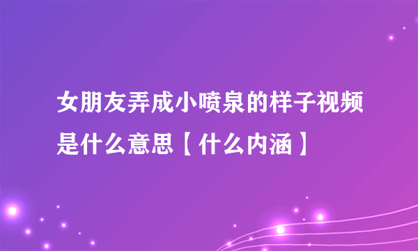 女朋友弄成小喷泉的样子视频是什么意思【什么内涵】