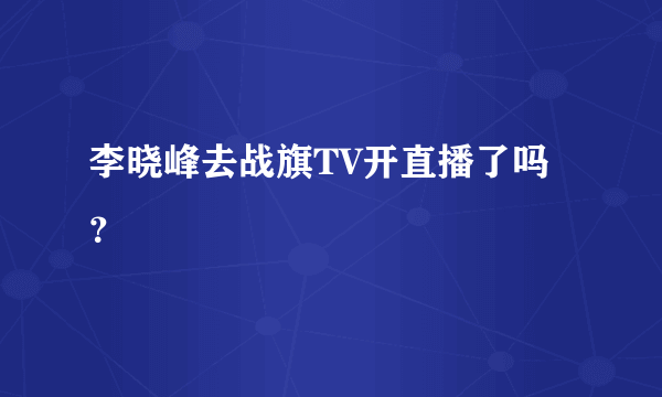 李晓峰去战旗TV开直播了吗？