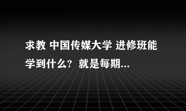 求教 中国传媒大学 进修班能学到什么?  就是每期5天每人2500元,内容有广播技术、电视技术等等很多类别  这么短时间的进修班是干什么的?能学到什么?  请问有参加过的朋友吗?每期参加的人数多吗?