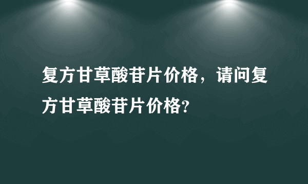 复方甘草酸苷片价格，请问复方甘草酸苷片价格？