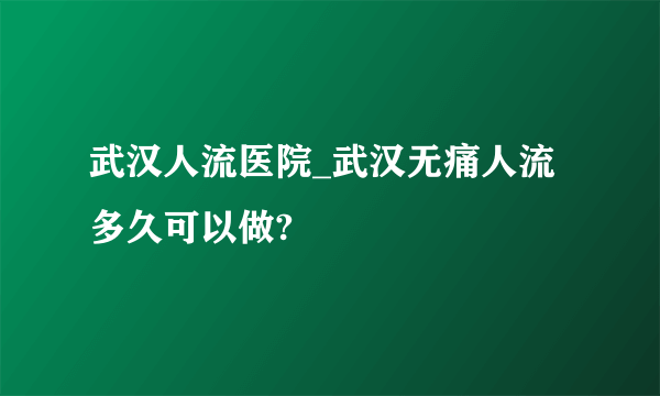 武汉人流医院_武汉无痛人流多久可以做?