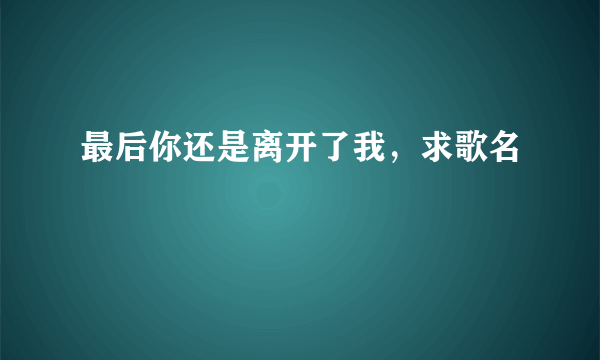 最后你还是离开了我，求歌名