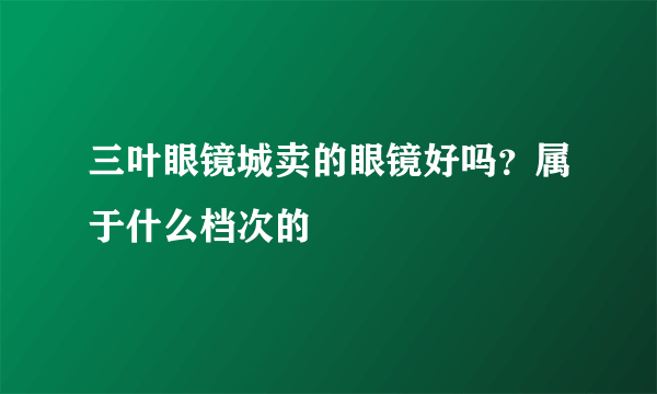 三叶眼镜城卖的眼镜好吗？属于什么档次的