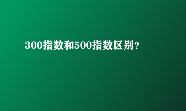 300指数和500指数区别？