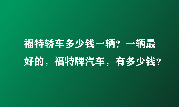 福特轿车多少钱一辆？一辆最好的，福特牌汽车，有多少钱？