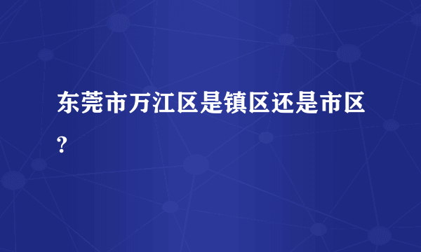 东莞市万江区是镇区还是市区?