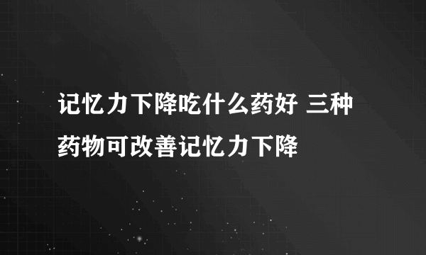 记忆力下降吃什么药好 三种药物可改善记忆力下降