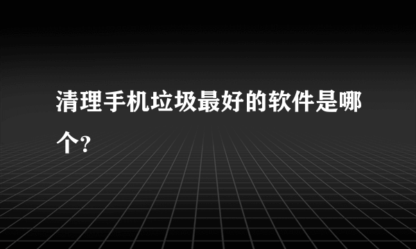 清理手机垃圾最好的软件是哪个？