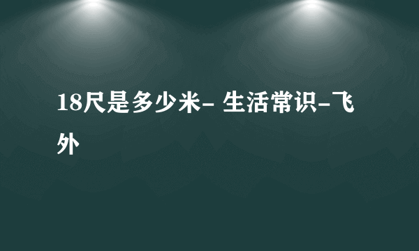 18尺是多少米- 生活常识-飞外