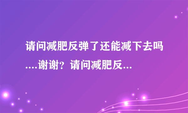 请问减肥反弹了还能减下去吗....谢谢？请问减肥反弹了...