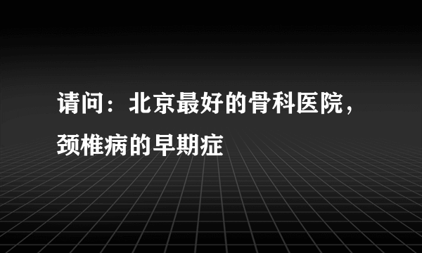 请问：北京最好的骨科医院，颈椎病的早期症