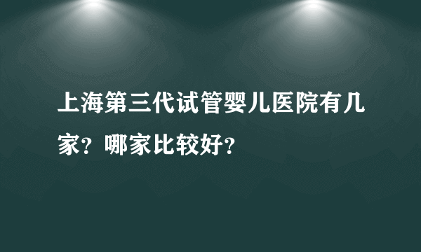 上海第三代试管婴儿医院有几家？哪家比较好？