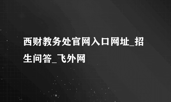 西财教务处官网入口网址_招生问答_飞外网