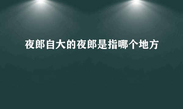 夜郎自大的夜郎是指哪个地方