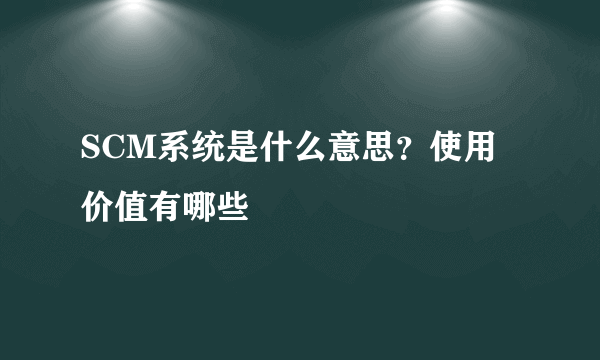 SCM系统是什么意思？使用价值有哪些