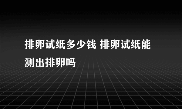 排卵试纸多少钱 排卵试纸能测出排卵吗