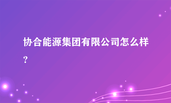 协合能源集团有限公司怎么样？