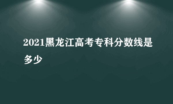 2021黑龙江高考专科分数线是多少