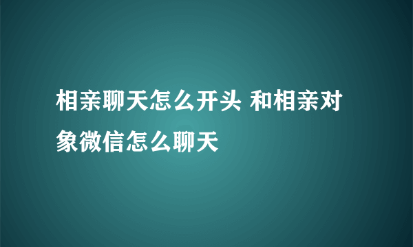 相亲聊天怎么开头 和相亲对象微信怎么聊天