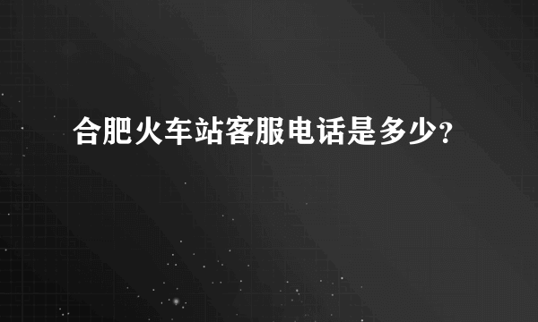 合肥火车站客服电话是多少？