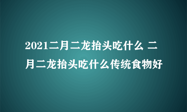 2021二月二龙抬头吃什么 二月二龙抬头吃什么传统食物好