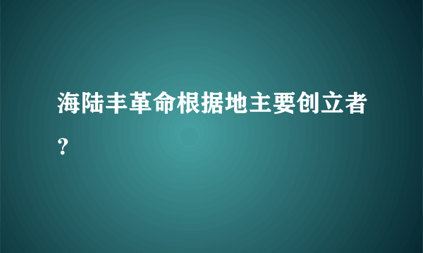 海陆丰革命根据地主要创立者？