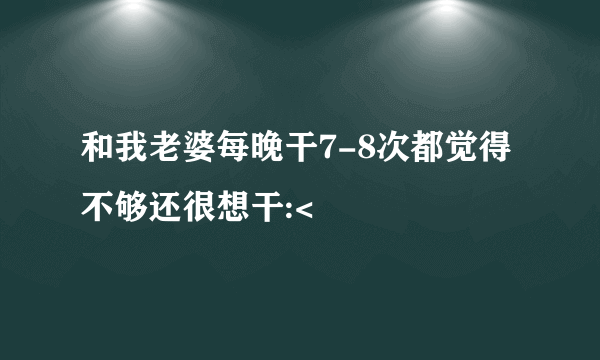 和我老婆每晚干7-8次都觉得不够还很想干:<