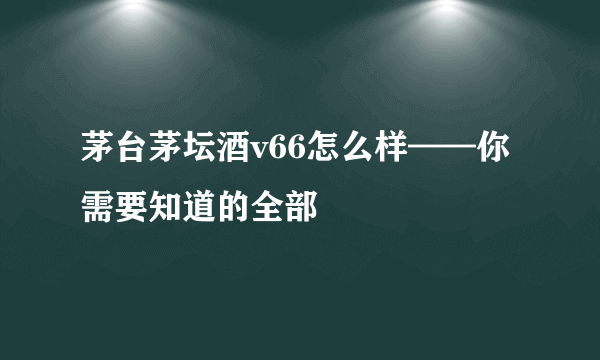 茅台茅坛酒v66怎么样——你需要知道的全部