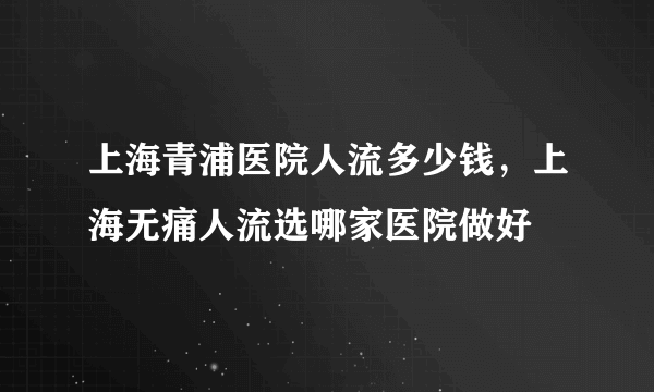 上海青浦医院人流多少钱，上海无痛人流选哪家医院做好