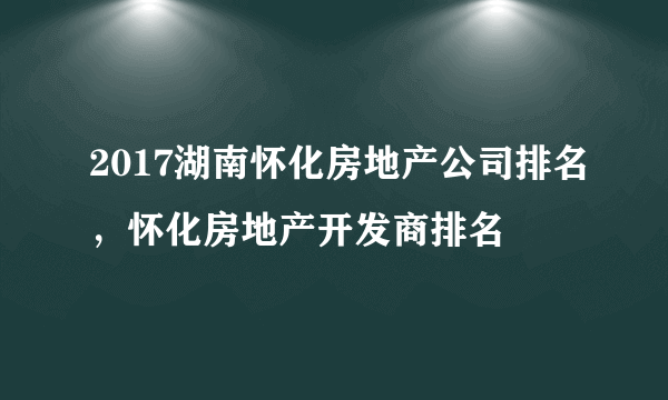 2017湖南怀化房地产公司排名，怀化房地产开发商排名