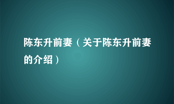 陈东升前妻（关于陈东升前妻的介绍）