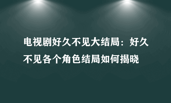 电视剧好久不见大结局：好久不见各个角色结局如何揭晓