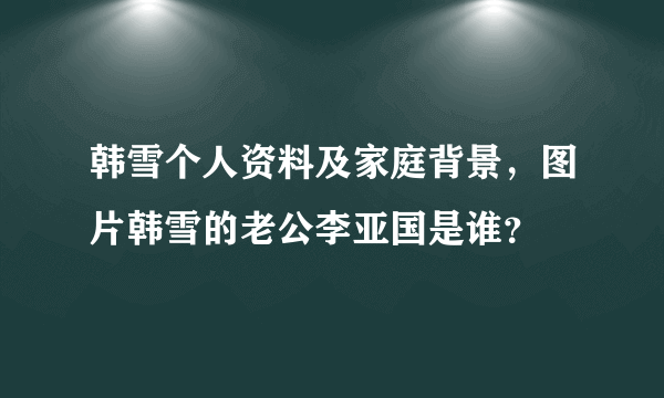 韩雪个人资料及家庭背景，图片韩雪的老公李亚国是谁？