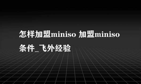 怎样加盟miniso 加盟miniso条件_飞外经验