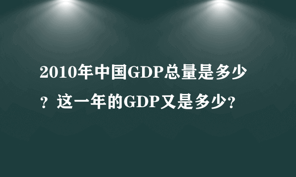 2010年中国GDP总量是多少？这一年的GDP又是多少？