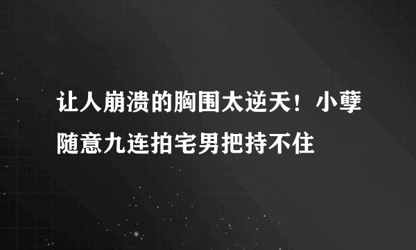 让人崩溃的胸围太逆天！小孽随意九连拍宅男把持不住