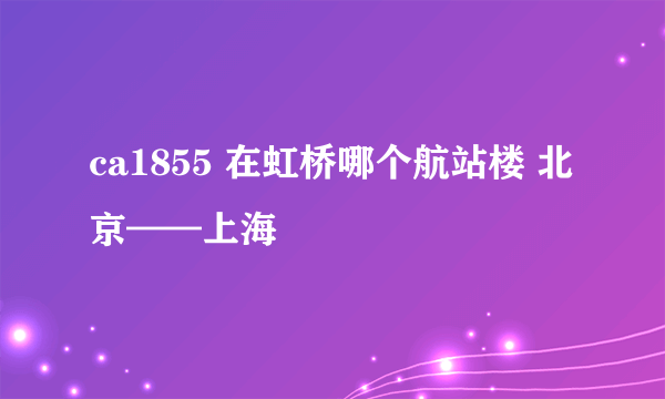 ca1855 在虹桥哪个航站楼 北京——上海