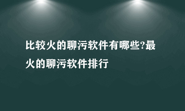 比较火的聊污软件有哪些?最火的聊污软件排行