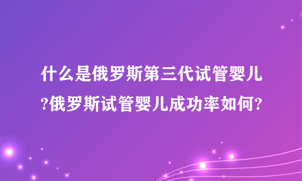 什么是俄罗斯第三代试管婴儿?俄罗斯试管婴儿成功率如何?