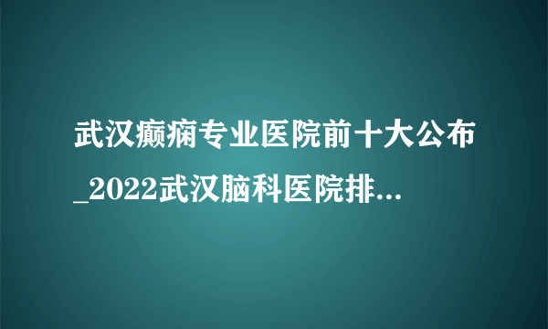 武汉癫痫专业医院前十大公布_2022武汉脑科医院排名【名单公开】