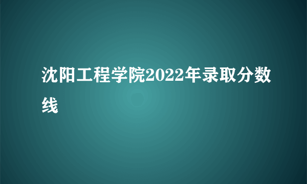 沈阳工程学院2022年录取分数线