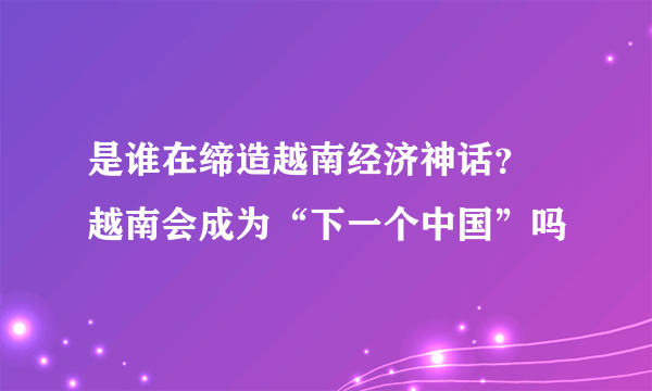 是谁在缔造越南经济神话？ 越南会成为“下一个中国”吗