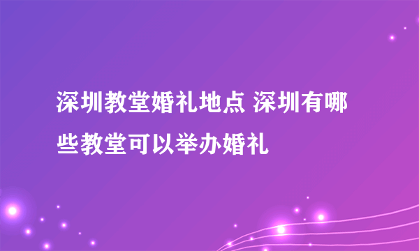 深圳教堂婚礼地点 深圳有哪些教堂可以举办婚礼