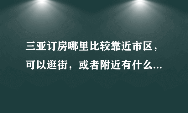 三亚订房哪里比较靠近市区，可以逛街，或者附近有什么小吃的。求回答。