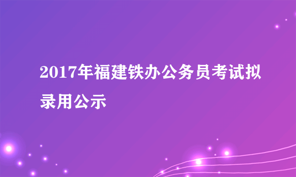 2017年福建铁办公务员考试拟录用公示