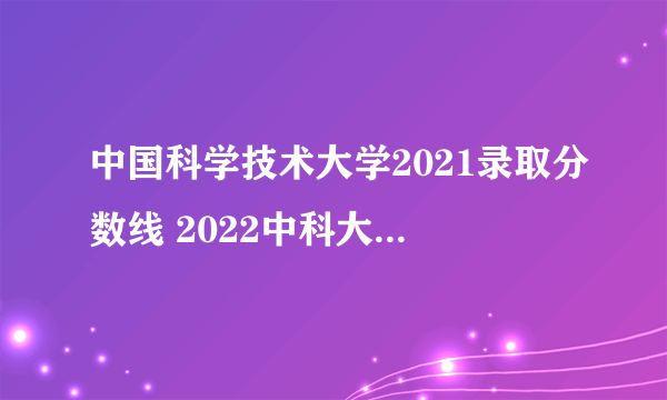 中国科学技术大学2021录取分数线 2022中科大录取分数线参考