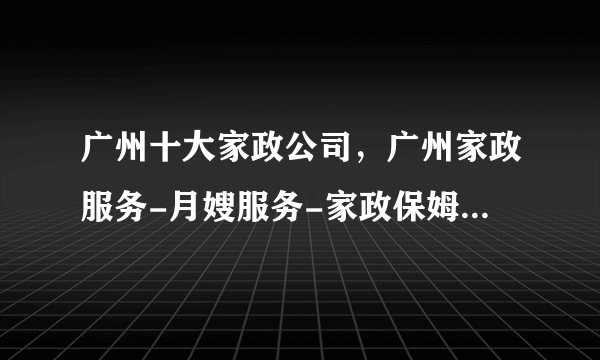 广州十大家政公司，广州家政服务-月嫂服务-家政保姆哪家好，广州家政公司有哪些<2022>